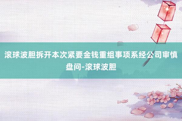 滚球波胆拆开本次紧要金钱重组事项系经公司审慎盘问-滚球波胆