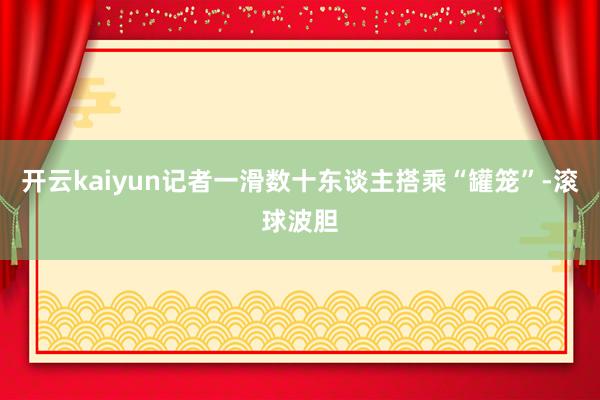 开云kaiyun记者一滑数十东谈主搭乘“罐笼”-滚球波胆