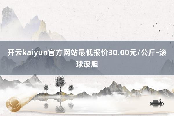 开云kaiyun官方网站最低报价30.00元/公斤-滚球波胆