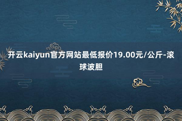 开云kaiyun官方网站最低报价19.00元/公斤-滚球波胆