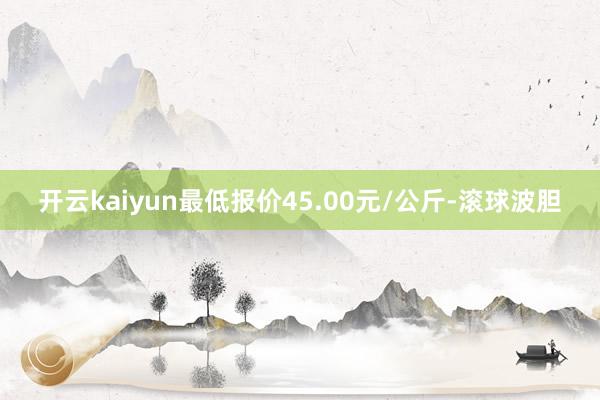 开云kaiyun最低报价45.00元/公斤-滚球波胆