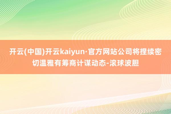 开云(中国)开云kaiyun·官方网站公司将捏续密切温雅有筹商计谋动态-滚球波胆