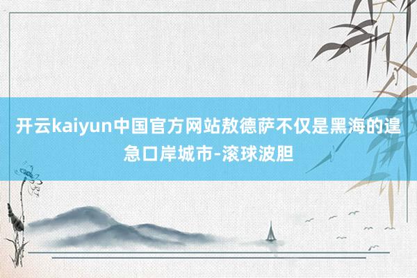 开云kaiyun中国官方网站敖德萨不仅是黑海的遑急口岸城市-滚球波胆