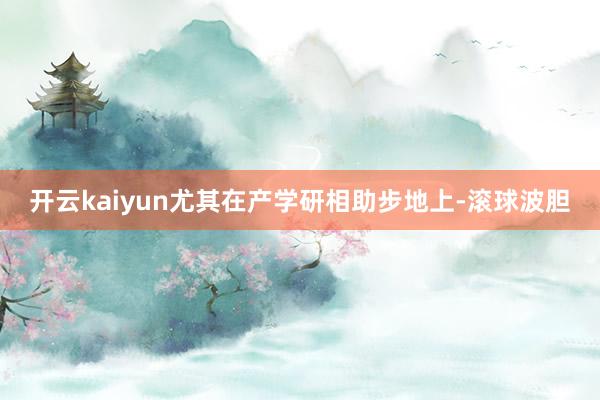 开云kaiyun尤其在产学研相助步地上-滚球波胆