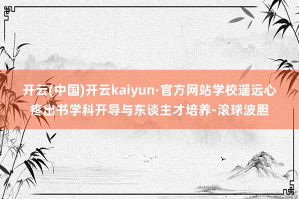开云(中国)开云kaiyun·官方网站学校遥远心疼出书学科开导与东谈主才培养-滚球波胆