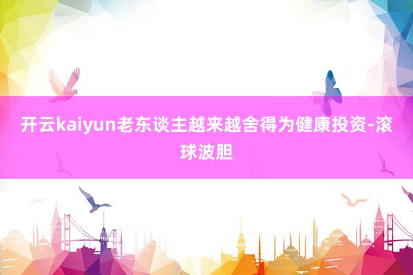 开云kaiyun老东谈主越来越舍得为健康投资-滚球波胆