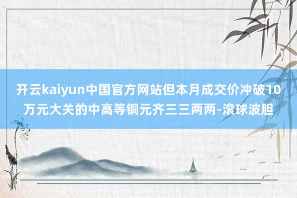 开云kaiyun中国官方网站但本月成交价冲破10万元大关的中高等铜元齐三三两两-滚球波胆