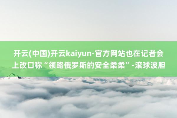 开云(中国)开云kaiyun·官方网站也在记者会上改口称“领略俄罗斯的安全柔柔”-滚球波胆