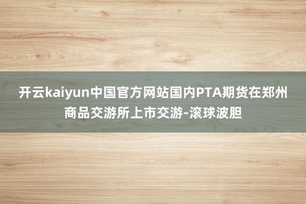 开云kaiyun中国官方网站国内PTA期货在郑州商品交游所上市交游-滚球波胆