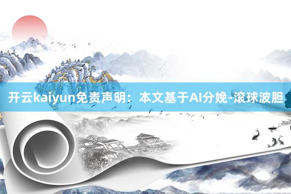 开云kaiyun免责声明：本文基于AI分娩-滚球波胆