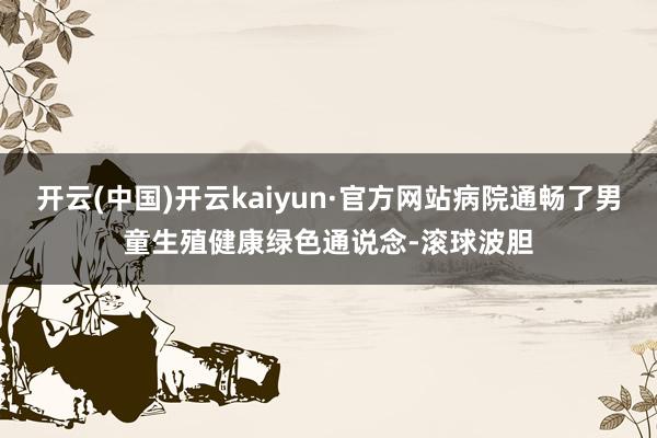 开云(中国)开云kaiyun·官方网站病院通畅了男童生殖健康绿色通说念-滚球波胆