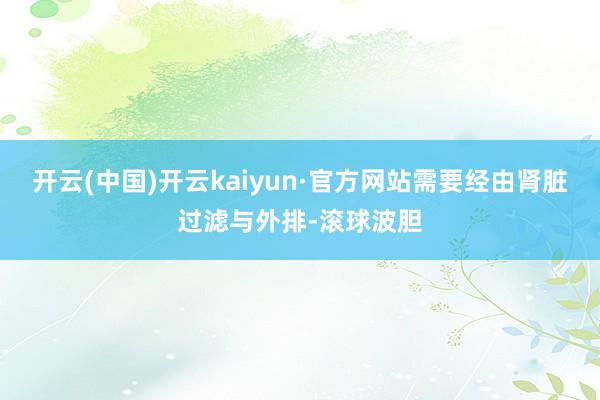 开云(中国)开云kaiyun·官方网站需要经由肾脏过滤与外排-滚球波胆