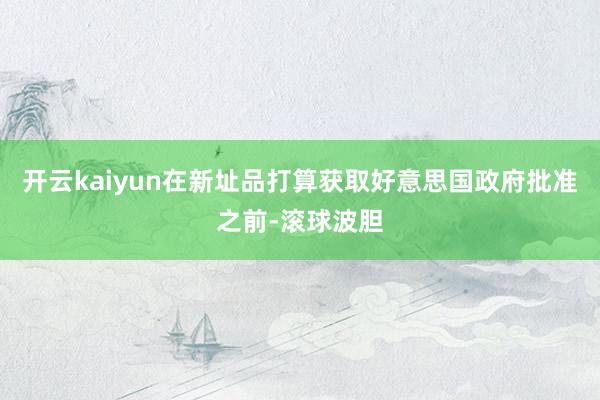 开云kaiyun在新址品打算获取好意思国政府批准之前-滚球波胆