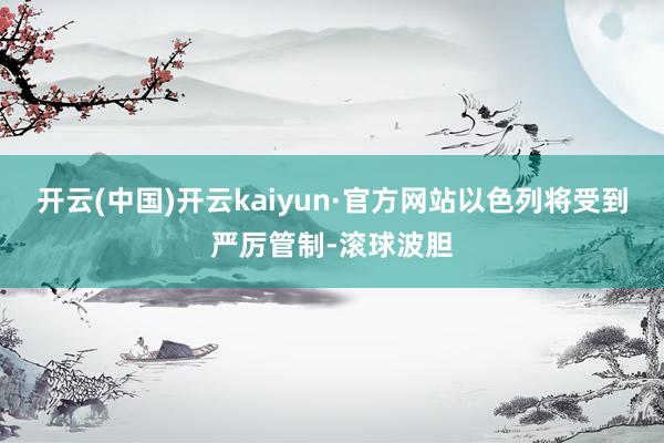 开云(中国)开云kaiyun·官方网站以色列将受到严厉管制-滚球波胆