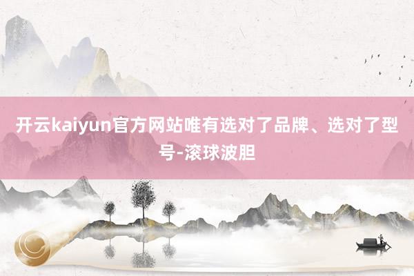 开云kaiyun官方网站唯有选对了品牌、选对了型号-滚球波胆