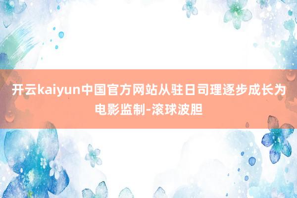 开云kaiyun中国官方网站从驻日司理逐步成长为电影监制-滚球波胆