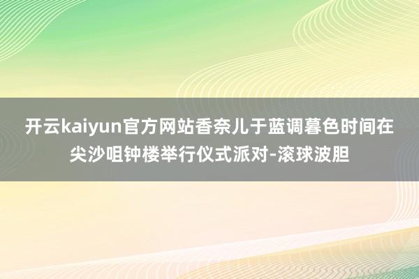 开云kaiyun官方网站香奈儿于蓝调暮色时间在尖沙咀钟楼举行仪式派对-滚球波胆