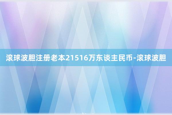 滚球波胆注册老本21516万东谈主民币-滚球波胆