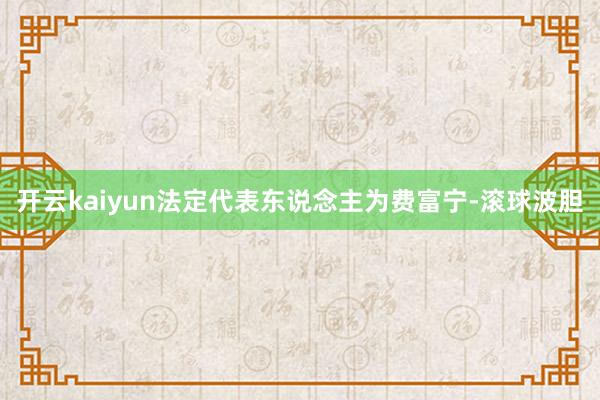 开云kaiyun法定代表东说念主为费富宁-滚球波胆