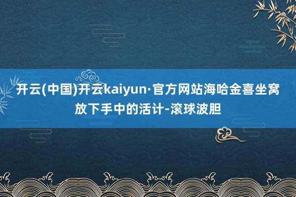 开云(中国)开云kaiyun·官方网站海哈金喜坐窝放下手中的活计-滚球波胆