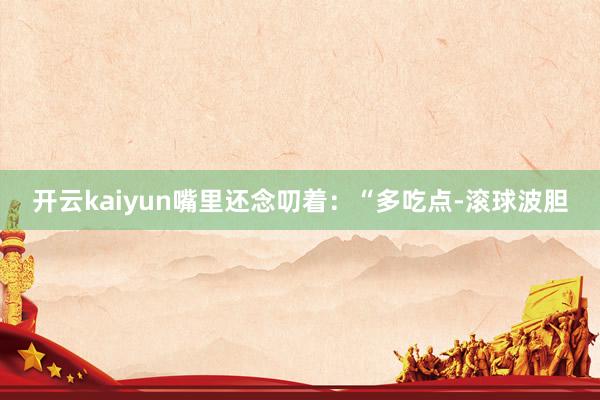 开云kaiyun嘴里还念叨着：“多吃点-滚球波胆