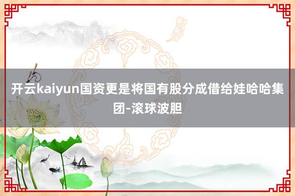 开云kaiyun国资更是将国有股分成借给娃哈哈集团-滚球波胆