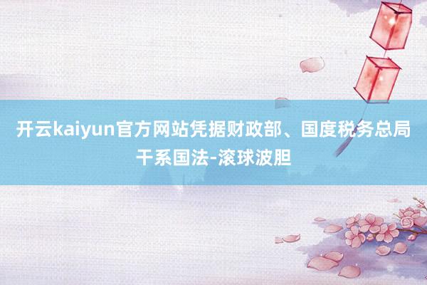 开云kaiyun官方网站凭据财政部、国度税务总局干系国法-滚球波胆