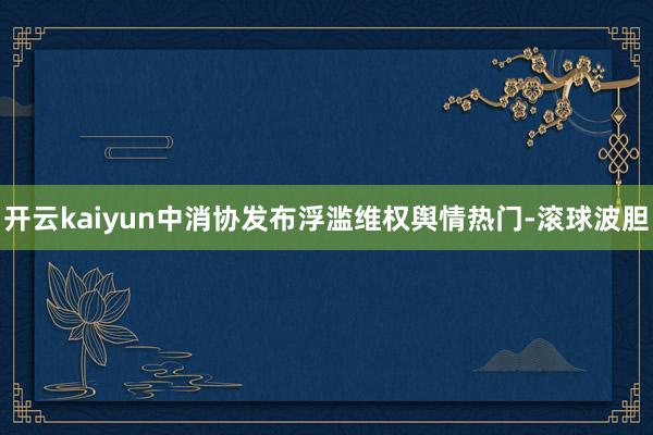 开云kaiyun中消协发布浮滥维权舆情热门-滚球波胆