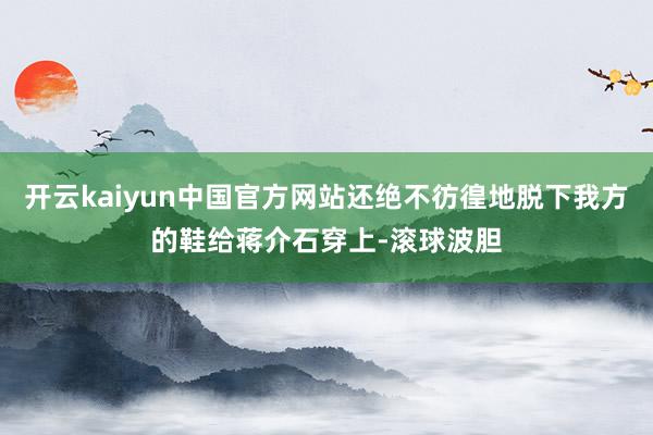 开云kaiyun中国官方网站还绝不彷徨地脱下我方的鞋给蒋介石穿上-滚球波胆
