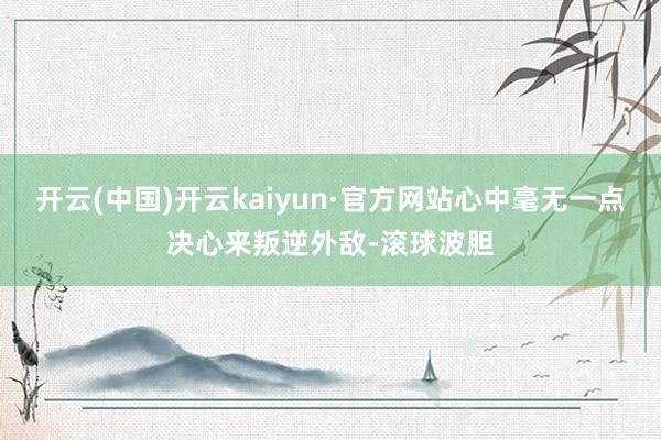 开云(中国)开云kaiyun·官方网站心中毫无一点决心来叛逆外敌-滚球波胆