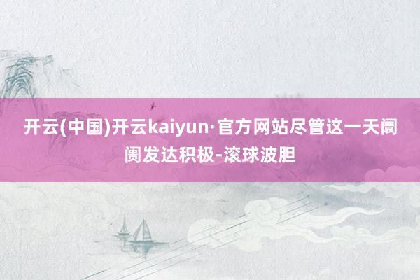 开云(中国)开云kaiyun·官方网站尽管这一天阛阓发达积极-滚球波胆