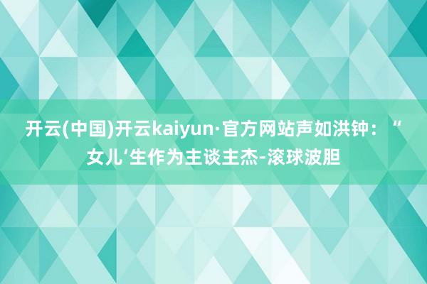 开云(中国)开云kaiyun·官方网站声如洪钟：“女儿‘生作为主谈主杰-滚球波胆