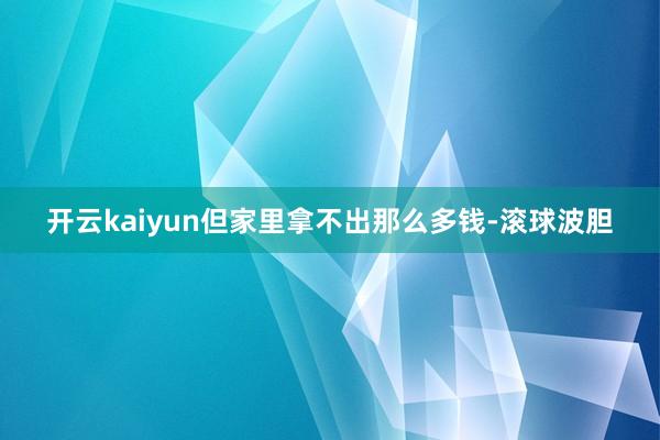 开云kaiyun但家里拿不出那么多钱-滚球波胆