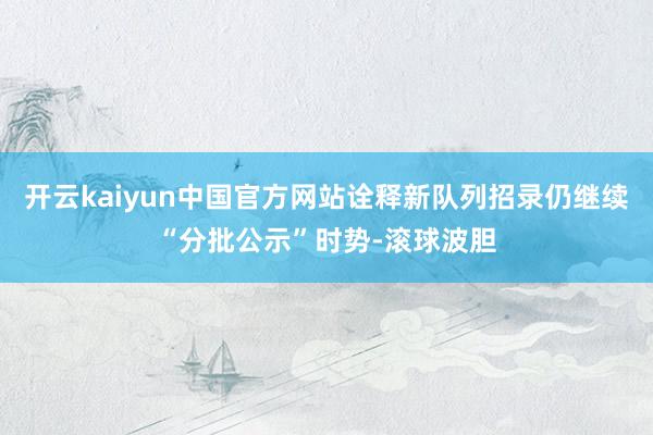 开云kaiyun中国官方网站诠释新队列招录仍继续“分批公示”时势-滚球波胆