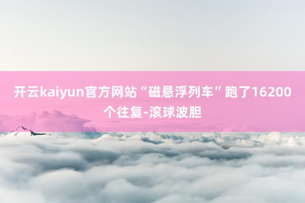 开云kaiyun官方网站“磁悬浮列车”跑了16200个往复-滚球波胆