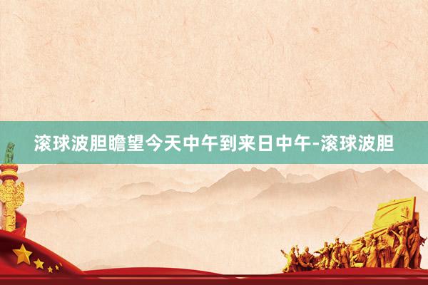 滚球波胆瞻望今天中午到来日中午-滚球波胆