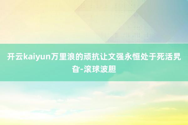 开云kaiyun万里浪的顽抗让文强永恒处于死活旯旮-滚球波胆