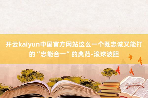 开云kaiyun中国官方网站这么一个既忠诚又能打的“忠能合一”的典范-滚球波胆