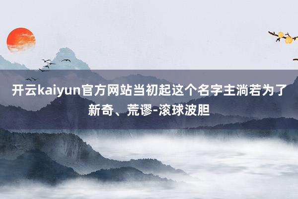 开云kaiyun官方网站当初起这个名字主淌若为了新奇、荒谬-滚球波胆