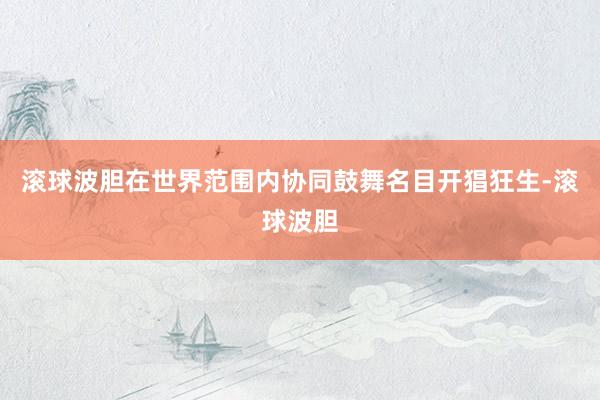 滚球波胆在世界范围内协同鼓舞名目开猖狂生-滚球波胆
