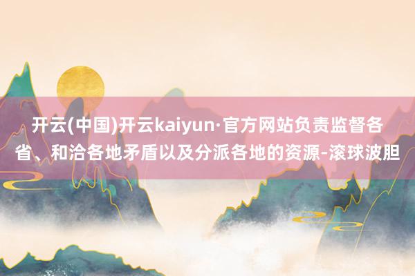 开云(中国)开云kaiyun·官方网站负责监督各省、和洽各地矛盾以及分派各地的资源-滚球波胆