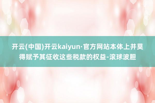 开云(中国)开云kaiyun·官方网站本体上并莫得赋予其征收这些税款的权益-滚球波胆