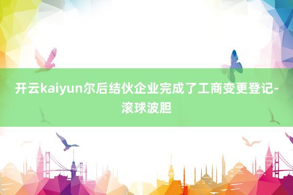 开云kaiyun尔后结伙企业完成了工商变更登记-滚球波胆