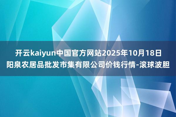 开云kaiyun中国官方网站2025年10月18日阳泉农居品批发市集有限公司价钱行情-滚球波胆