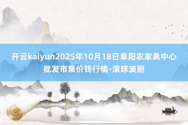 开云kaiyun2025年10月18日阜阳农家具中心批发市集价钱行情-滚球波胆