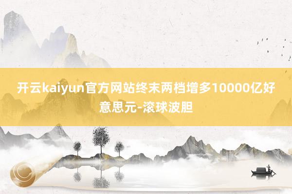 开云kaiyun官方网站终末两档增多10000亿好意思元-滚球波胆