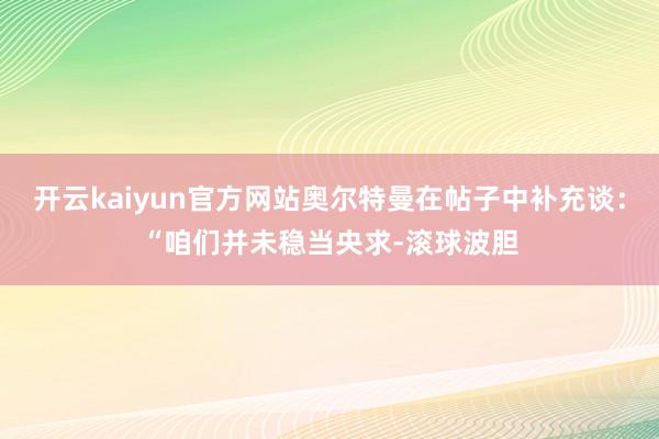 开云kaiyun官方网站奥尔特曼在帖子中补充谈:“咱们并未稳当央求-滚球波胆