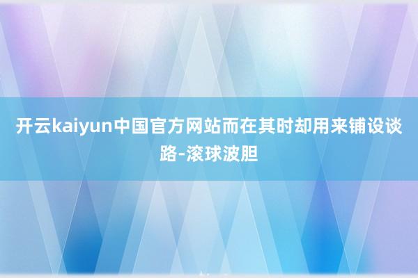 开云kaiyun中国官方网站而在其时却用来铺设谈路-滚球波胆