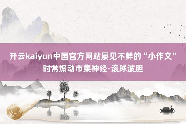 开云kaiyun中国官方网站屡见不鲜的“小作文”时常煽动市集神经-滚球波胆