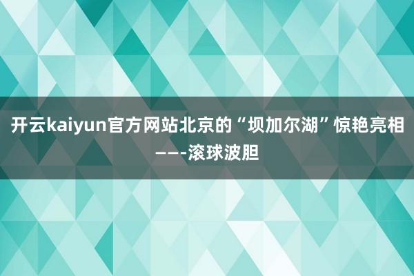 开云kaiyun官方网站北京的“坝加尔湖”惊艳亮相——-滚球波胆